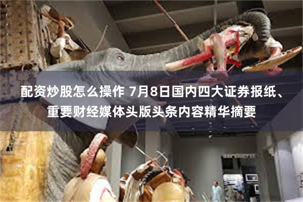 配资炒股怎么操作 7月8日国内四大证券报纸、重要财经媒体头版头条内容精华摘要