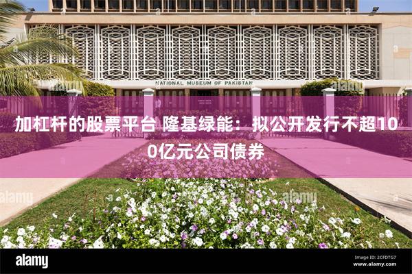 加杠杆的股票平台 隆基绿能：拟公开发行不超100亿元公司债券