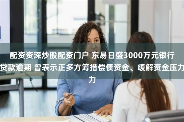 配资资深炒股配资门户 东易日盛3000万元银行贷款逾期 曾表示正多方筹措偿债资金、缓解资金压力