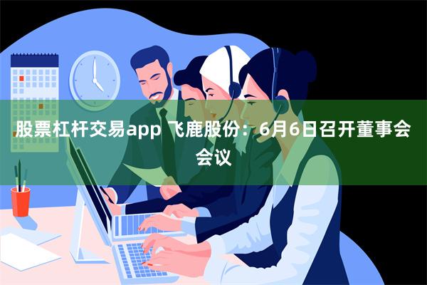 股票杠杆交易app 飞鹿股份：6月6日召开董事会会议