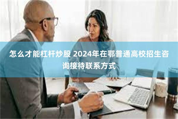 怎么才能杠杆炒股 2024年在鄂普通高校招生咨询接待联系方式