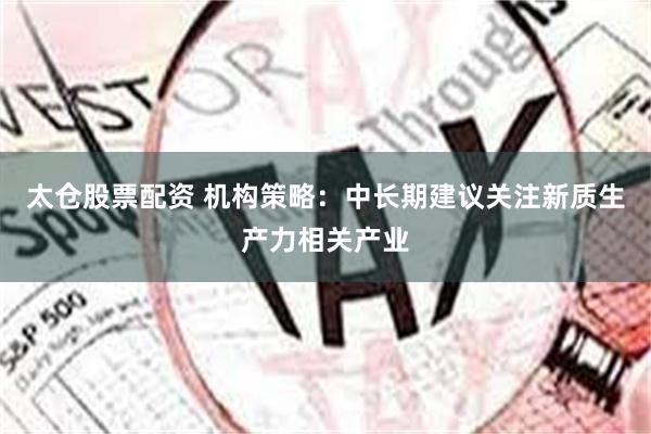 太仓股票配资 机构策略：中长期建议关注新质生产力相关产业