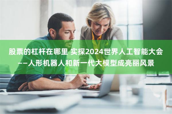 股票的杠杆在哪里 实探2024世界人工智能大会——人形机器人和新一代大模型成亮丽风景