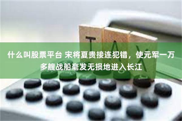 什么叫股票平台 宋将夏贵接连犯错，使元军一万多艘战船毫发无损地进入长江