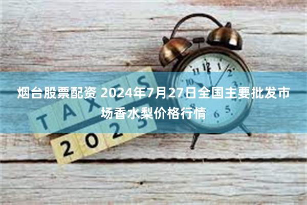 烟台股票配资 2024年7月27日全国主要批发市场香水梨价格行情