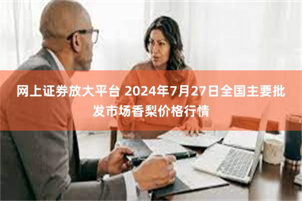 网上证劵放大平台 2024年7月27日全国主要批发市场香梨价格行情