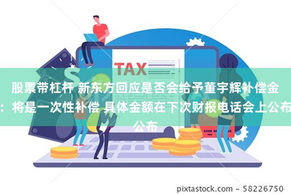 股票带杠杆 新东方回应是否会给予董宇辉补偿金：将是一次性补偿 具体金额在下次财报电话会上公布