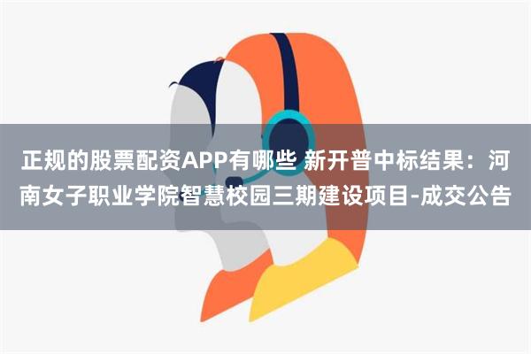 正规的股票配资APP有哪些 新开普中标结果：河南女子职业学院智慧校园三期建设项目-成交公告