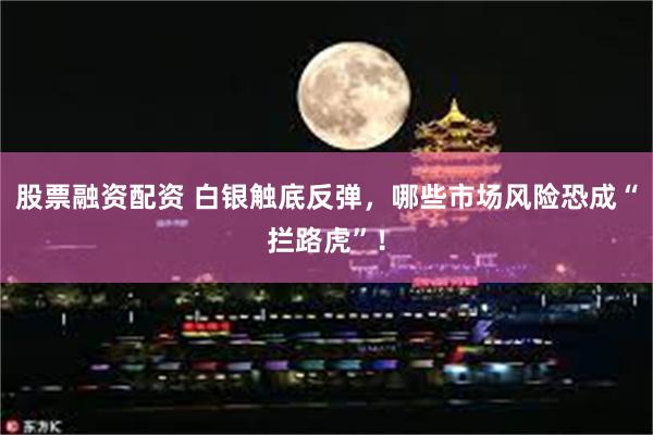 股票融资配资 白银触底反弹，哪些市场风险恐成“拦路虎”！