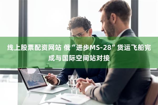 线上股票配资网站 俄“进步MS-28”货运飞船完成与国际空间站对接