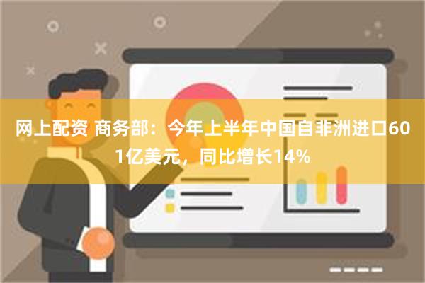 网上配资 商务部：今年上半年中国自非洲进口601亿美元，同比增长14%