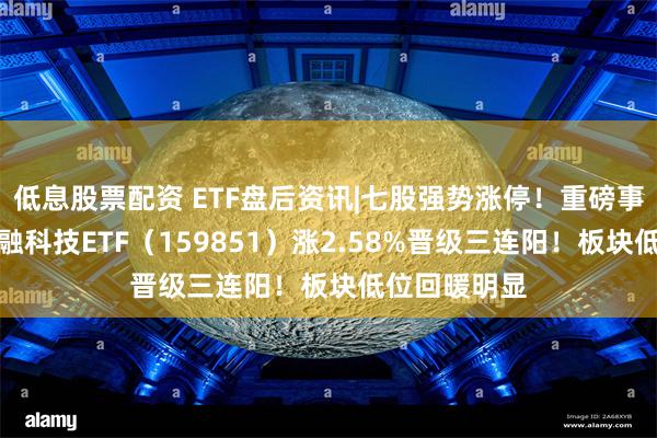 低息股票配资 ETF盘后资讯|七股强势涨停！重磅事件催化，金融科技ETF（159851）涨2.58%晋级三连阳！板块低位回暖明显