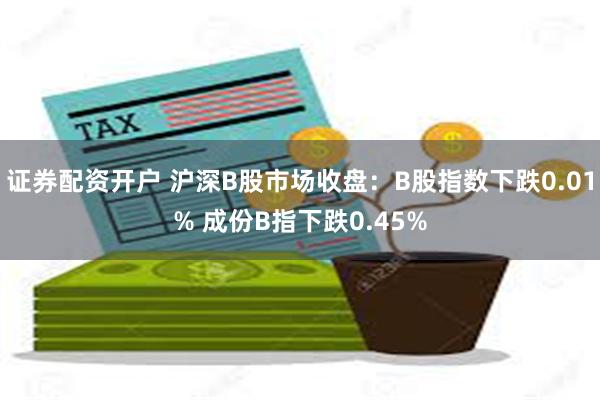 证券配资开户 沪深B股市场收盘：B股指数下跌0.01% 成份B指下跌0.45%