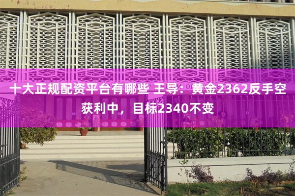 十大正规配资平台有哪些 王导：黄金2362反手空获利中，目标2340不变