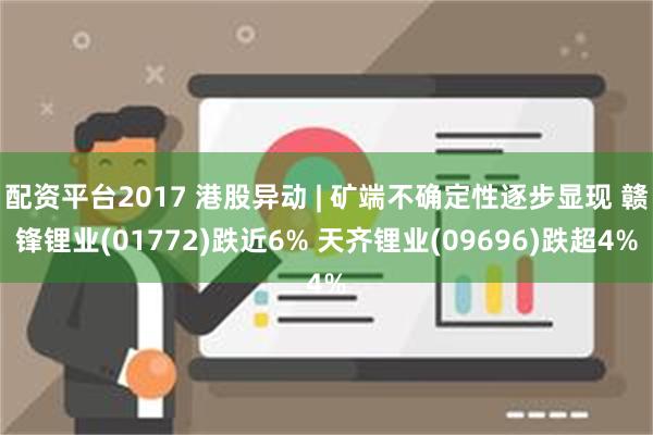 配资平台2017 港股异动 | 矿端不确定性逐步显现 赣锋锂业(01772)跌近6% 天齐锂业(09696)跌超4%