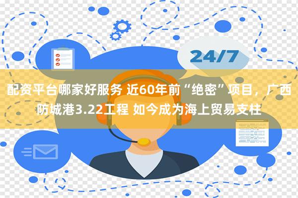 配资平台哪家好服务 近60年前“绝密”项目，广西防城港3.22工程 如今成为海上贸易支柱