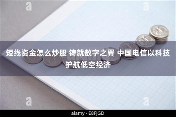 短线资金怎么炒股 铸就数字之翼 中国电信以科技护航低空经济