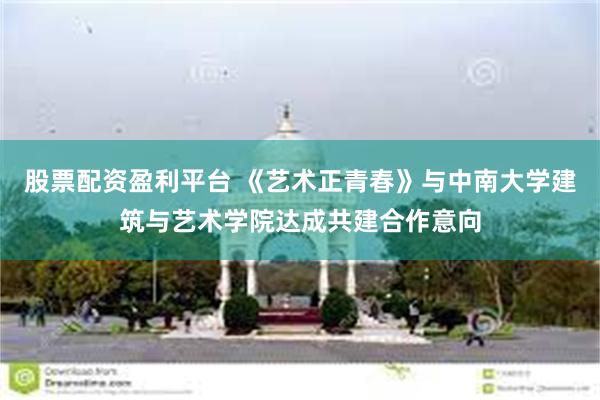 股票配资盈利平台 《艺术正青春》与中南大学建筑与艺术学院达成共建合作意向