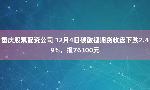 重庆股票配资公司 12月4日碳酸锂期货收盘下跌2.49%，报76300元