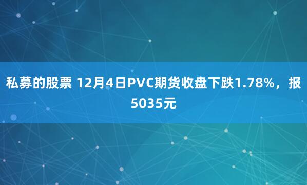 私募的股票 12月4日PVC期货收盘下跌1.78%，报5035元