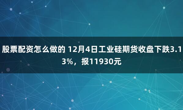 股票配资怎么做的 12月4日工业硅期货收盘下跌3.13%，报11930元