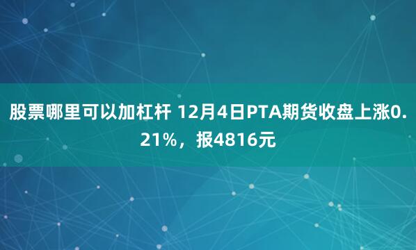 股票哪里可以加杠杆 12月4日PTA期货收盘上涨0.21%，报4816元