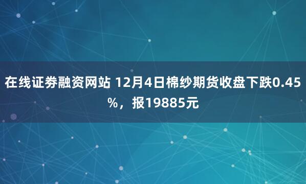 在线证劵融资网站 12月4日棉纱期货收盘下跌0.45%，报19885元