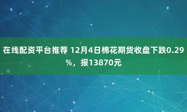 在线配资平台推荐 12月4日棉花期货收盘下跌0.29%，报13870元