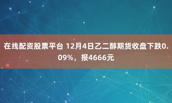 在线配资股票平台 12月4日乙二醇期货收盘下跌0.09%，报4666元