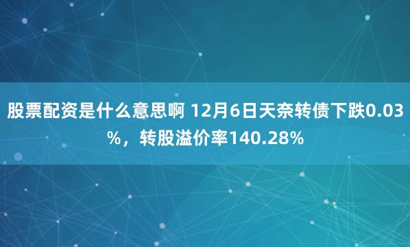 股票配资是什么意思啊 12月6日天奈转债下跌0.03%，转股溢价率140.28%