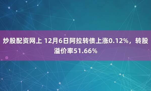 炒股配资网上 12月6日阿拉转债上涨0.12%，转股溢价率51.66%