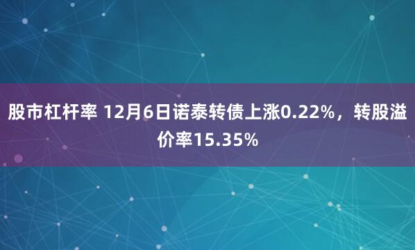 股市杠杆率 12月6日诺泰转债上涨0.22%，转股溢价率15.35%