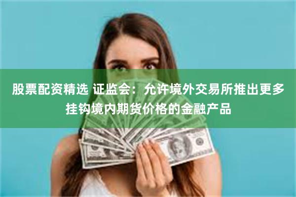 股票配资精选 证监会：允许境外交易所推出更多挂钩境内期货价格的金融产品