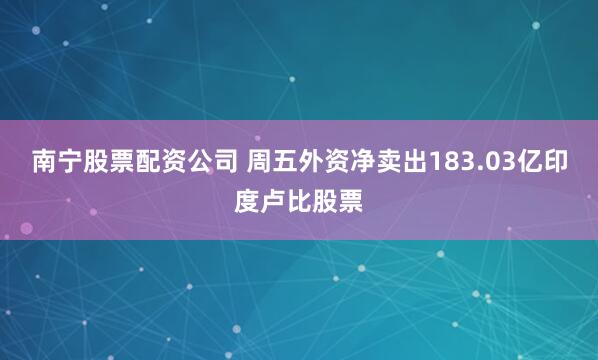 南宁股票配资公司 周五外资净卖出183.03亿印度卢比股票