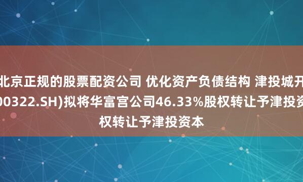 北京正规的股票配资公司 优化资产负债结构 津投城开(600322.SH)拟将华富宫公司46.33%股权转让予津投资本