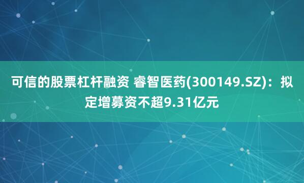 可信的股票杠杆融资 睿智医药(300149.SZ)：拟定增募资不超9.31亿元