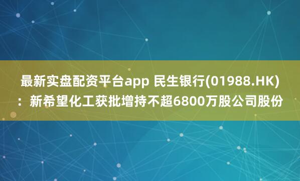 最新实盘配资平台app 民生银行(01988.HK)：新希望化工获批增持不超6800万股公司股份