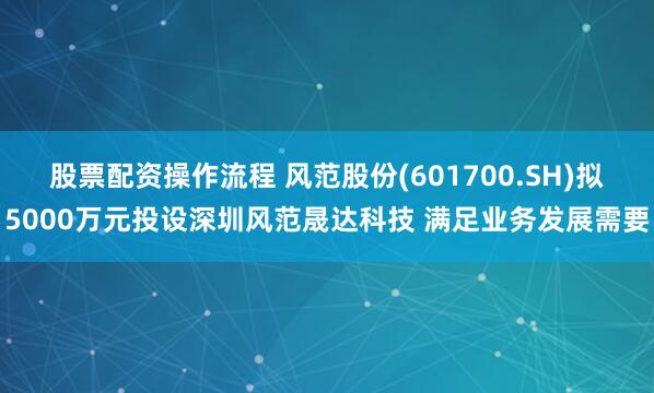 股票配资操作流程 风范股份(601700.SH)拟5000万元投设深圳风范晟达科技 满足业务发展需要