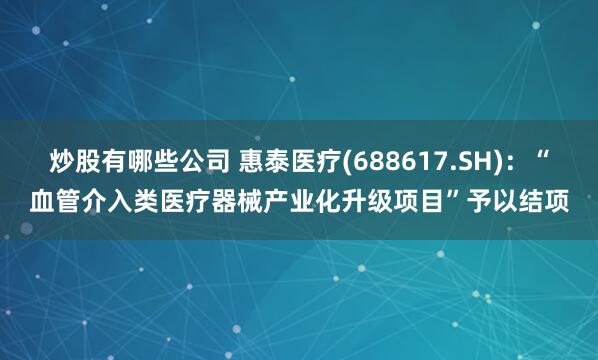 炒股有哪些公司 惠泰医疗(688617.SH)：“血管介入类医疗器械产业化升级项目”予以结项