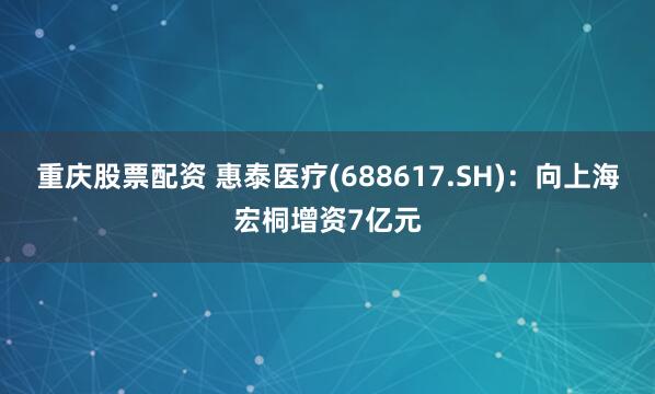 重庆股票配资 惠泰医疗(688617.SH)：向上海宏桐增资7亿元