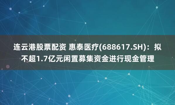 连云港股票配资 惠泰医疗(688617.SH)：拟不超1.7亿元闲置募集资金进行现金管理