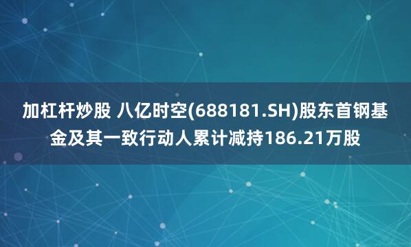 加杠杆炒股 八亿时空(688181.SH)股东首钢基金及其一致行动人累计减持186.21万股