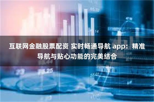 互联网金融股票配资 实时畅通导航 app：精准导航与贴心功能的完美结合