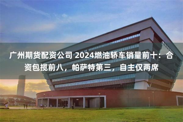 广州期货配资公司 2024燃油轿车销量前十：合资包揽前八，帕萨特第三，自主仅两席