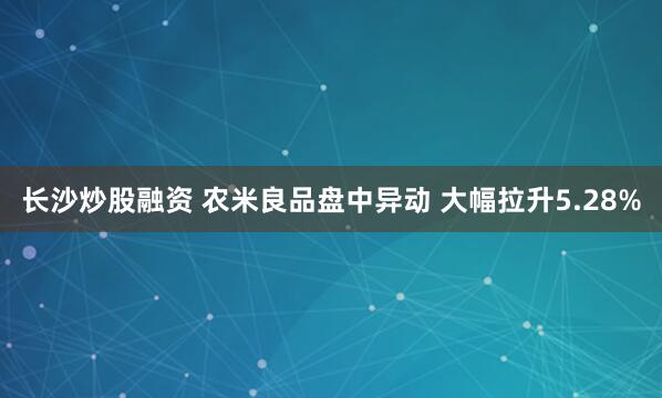 长沙炒股融资 农米良品盘中异动 大幅拉升5.28%