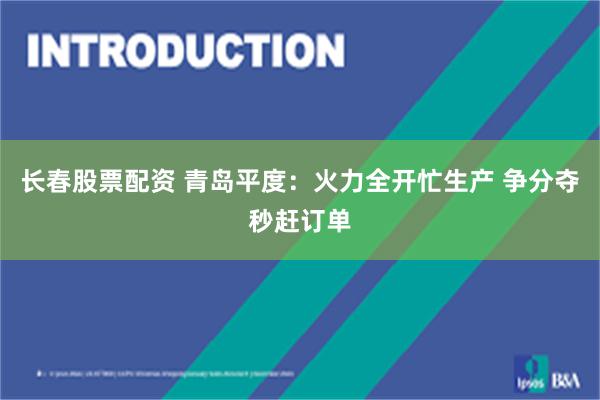 长春股票配资 青岛平度：火力全开忙生产 争分夺秒赶订单