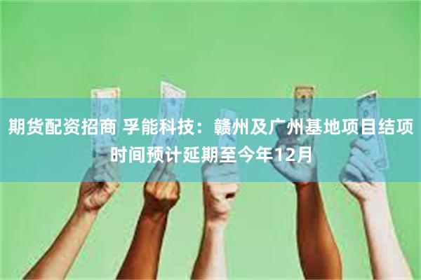 期货配资招商 孚能科技：赣州及广州基地项目结项时间预计延期至今年12月