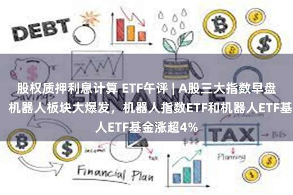 股权质押利息计算 ETF午评 | A股三大指数早盘集体上涨，机器人板块大爆发，机器人指数ETF和机器人ETF基金涨超4%