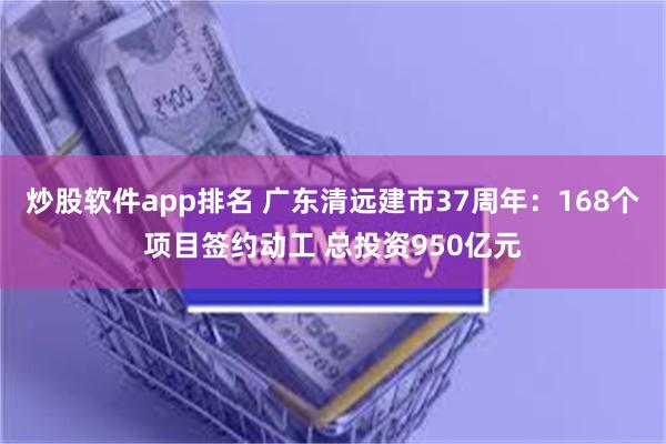 炒股软件app排名 广东清远建市37周年：168个项目签约动工 总投资950亿元