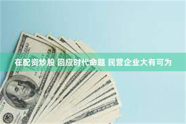 在配资炒股 回应时代命题 民营企业大有可为